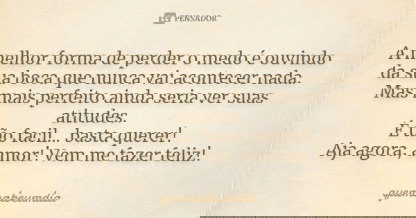 A melhor forma de perder o medo é ouvindo da sua boca que nunca vai acontecer nada. Mas mais perfeito ainda seria ver suas atitudes. É tão facil... basta querer... Frase de quemsabeumdia.