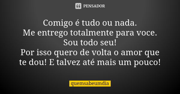 Comigo é tudo ou nada. Me entrego totalmente para voce. Sou todo seu! Por isso quero de volta o amor que te dou! E talvez até mais um pouco!... Frase de quemsabeumdia.