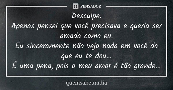 Desculpe. Apenas pensei que você precisava e queria ser amada como eu. Eu sinceramente não vejo nada em você do que eu te dou... É uma pena, pois o meu amor é t... Frase de quemsabeumdia.