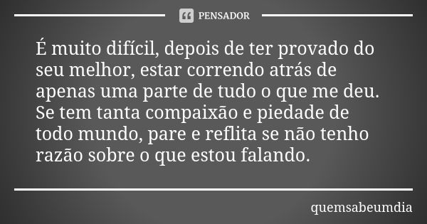 É muito difícil, depois de ter provado do seu melhor, estar correndo atrás de apenas uma parte de tudo o que me deu. Se tem tanta compaixão e piedade de todo mu... Frase de quemsabeumdia.