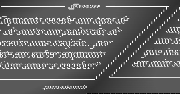 Enquanto recebe um tapa de um, de outro um palavrão, de um terceiro uma traição... por que insiste em sofrer enquanto em mim só tem amor a receber?... Frase de quemsabeumdia.