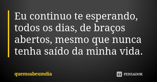 Eu continuo te esperando, todos os dias, de braços abertos, mesmo que nunca tenha saído da minha vida.... Frase de quemsabeumdia.