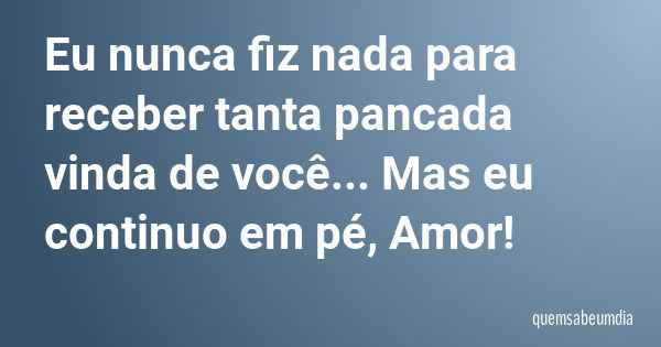 Eu nunca fiz nada para receber tanta pancada vinda de você... Mas eu continuo em pé, Amor!... Frase de quemsabeumdia.