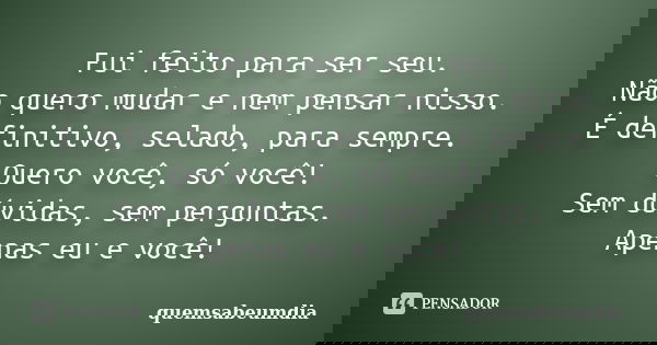 Fui feito para ser seu. Não quero mudar e nem pensar nisso. É definitivo, selado, para sempre. Quero você, só você! Sem dúvidas, sem perguntas. Apenas eu e você... Frase de quemsabeumdia.