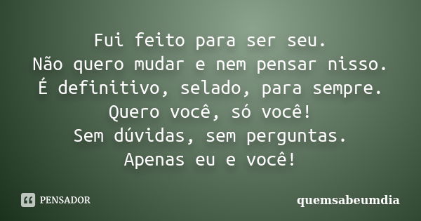 Fui feito para ser seu. Não quero mudar e nem pensar nisso. É definitivo, selado, para sempre. Quero você, só você! Sem dúvidas, sem perguntas. Apenas eu e você... Frase de quemsabeumdia.