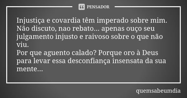 Injustiça e covardia têm imperado sobre mim. Não discuto, nao rebato... apenas ouço seu julgamento injusto e raivoso sobre o que não viu. Por que aguento calado... Frase de quemsabeumdia.