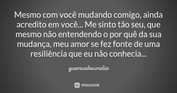 Mesmo com você mudando comigo, ainda acredito em você... Me sinto tão seu, que mesmo não entendendo o por quê da sua mudança, meu amor se fez fonte de uma resil... Frase de quemsabeumdia.