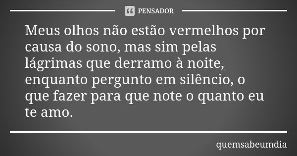 Meus olhos não estão vermelhos por causa do sono, mas sim pelas lágrimas que derramo à noite, enquanto pergunto em silêncio, o que fazer para que note o quanto ... Frase de quemsabeumdia.