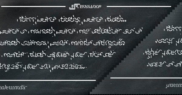 Morri para todos, para tudo... Morri para o mundo para me dedicar só à voce, quando clamou pela minha atenção. Hoje quero matar tudo aquilo que tira de voce a a... Frase de quemsabeumdia.