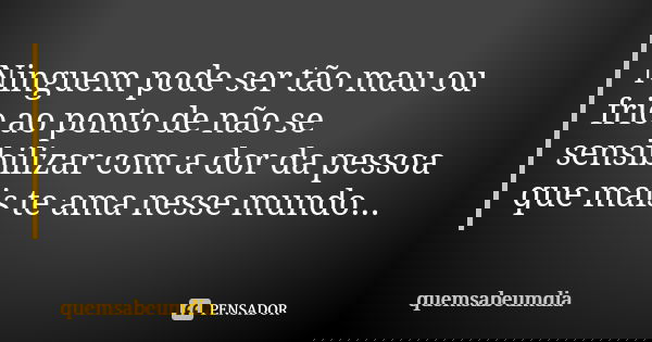 Ninguem pode ser tão mau ou frio ao ponto de não se sensibilizar com a dor da pessoa que mais te ama nesse mundo...... Frase de quemsabeumdia.