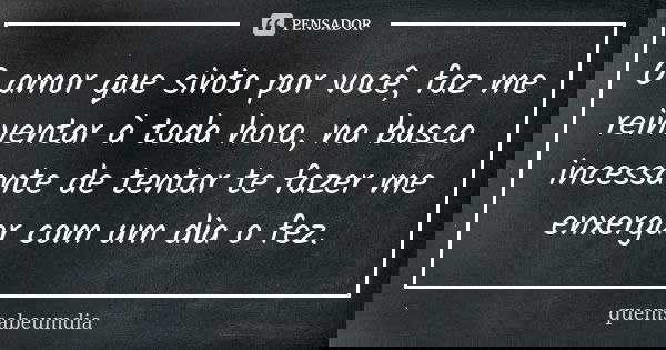O amor que sinto por você, faz me reinventar à toda hora, na busca incessante de tentar te fazer me enxergar com um dia o fez.... Frase de quemsabeumdia.