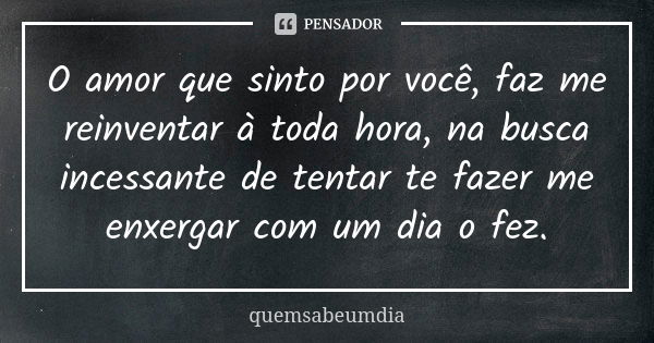 O amor que sinto por você, faz me reinventar à toda hora, na busca incessante de tentar te fazer me enxergar com um dia o fez.... Frase de quemsabeumdia.