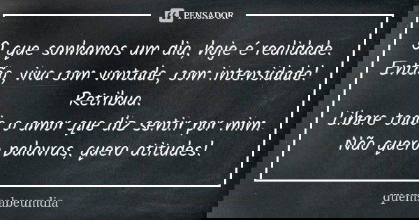O que sonhamos um dia, hoje é realidade. Então, viva com vontade, com intensidade! Retribua. Libere todo o amor que diz sentir por mim. Não quero palavras, quer... Frase de quemsabeumdia.