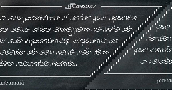 O seu problema é achar que aqueles que os seus olhos enxergam na linha do horizonte são importantes, enquanto os que estão abaixo do seu nariz não tem o verdade... Frase de quemsabeumdia.