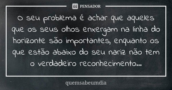 O seu problema é achar que aqueles que os seus olhos enxergam na linha do horizonte são importantes, enquanto os que estão abaixo do seu nariz não tem o verdade... Frase de quemsabeumdia.