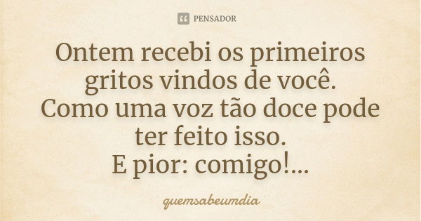 Ontem recebi os primeiros gritos vindos de você. Como uma voz tão doce pode ter feito isso. E pior: comigo!...... Frase de quemsabeumdia.