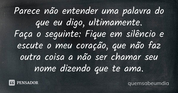 Parece não entender uma palavra do que eu digo, ultimamente. Faça o seguinte: Fique em silêncio e escute o meu coração, que não faz outra coisa a não ser chamar... Frase de quemsabeumdia.