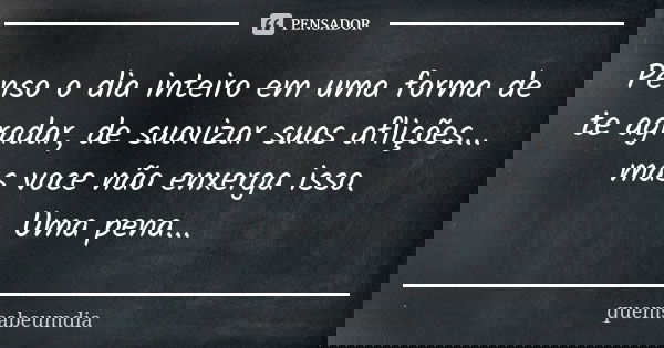 Penso o dia inteiro em uma forma de te agradar, de suavizar suas aflições... mas voce não enxerga isso. Uma pena...... Frase de quemsabeumdia.