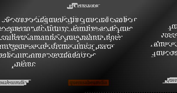 Se voce é daquele tipo que não sabe o que esperar do futuro, lembre-se de que voce colherá amanhã o que planta hoje: Ame e entregue-se de forma única, para que ... Frase de quemsabeumdia.