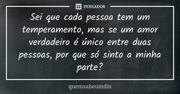 Sei que cada pessoa tem um temperamento, mas se um amor verdadeiro é único entre duas pessoas, por que só sinto a minha parte?... Frase de quemsabeumdia.