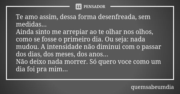 Te amo assim, dessa forma desenfreada, sem medidas... Ainda sinto me arrepiar ao te olhar nos olhos, como se fosse o primeiro dia. Ou seja: nada mudou. A intens... Frase de quemsabeumdia.