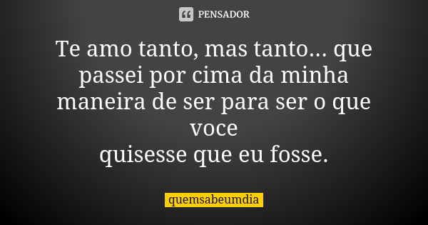 Te amo tanto, mas tanto... que passei por cima da minha maneira de ser para ser o que voce quisesse que eu fosse.... Frase de quemsabeumdia.