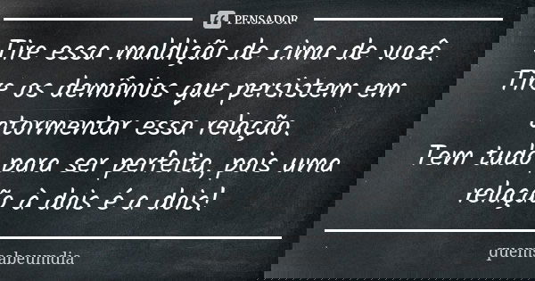 Tire essa maldição de cima de você. Tire os demônios que persistem em atormentar essa relação. Tem tudo para ser perfeita, pois uma relação à dois é a dois!... Frase de quemsabeumdia.