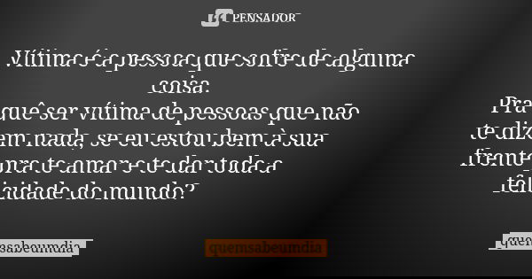 Vítima é a pessoa que sofre de alguma coisa. Pra quê ser vítima de pessoas que não te dizem nada, se eu estou bem à sua frente pra te amar e te dar toda a felic... Frase de quemsabeumdia.