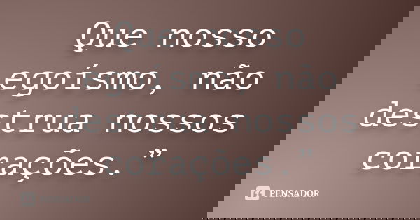 Que nosso egoísmo, não destrua nossos corações.”... Frase de autor desconhecido.