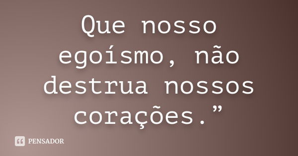 Que nosso egoísmo, não destrua nossos corações.”... Frase de autor desconhecido.