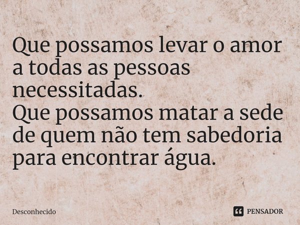 ⁠Que possamos levar o amor a todas as pessoas necessitadas.
Que possamos matar a sede de quem não tem sabedoria para encontrar água.