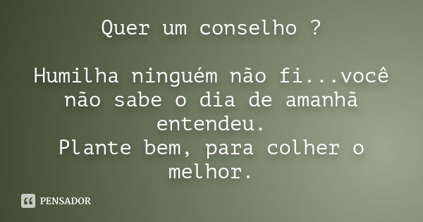 Quer um conselho ? Humilha ninguém não fi...você não sabe o dia de amanhã entendeu. Plante bem, para colher o melhor.