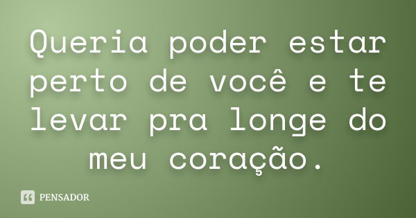 Queria poder estar perto de você e te levar pra longe do meu coração.