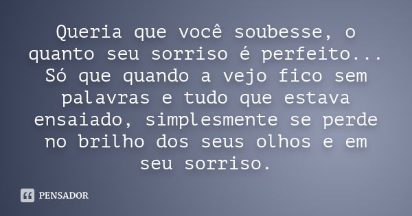 Queria que você soubesse, o quanto seu sorriso é perfeito... Só que quando a vejo fico sem palavras e tudo que estava ensaiado, simplesmente se perde no brilho 