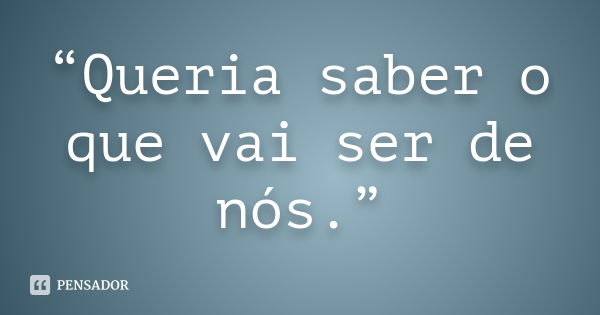 “Queria saber o que vai ser de nós.”... Frase de Anônimo.