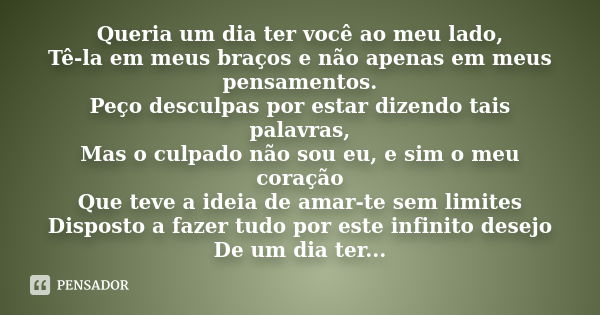 Queria um dia ter você ao meu lado, Tê-la em meus braços e não apenas em meus pensamentos. Peço desculpas por estar dizendo tais palavras, Mas o culpado não sou