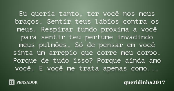 Eu queria tanto, ter você nos meus braços. Sentir teus lábios contra os meus. Respirar fundo próxima a você para sentir teu perfume invadindo meus pulmões. Só d... Frase de queridinha2017.