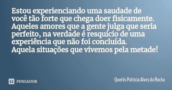 Estou experienciando uma saudade de você tão forte que chega doer fisicamente. Aqueles amores que a gente julga que seria perfeito, na verdade é resquício de um... Frase de Querlis Patricia Alves da Rocha.