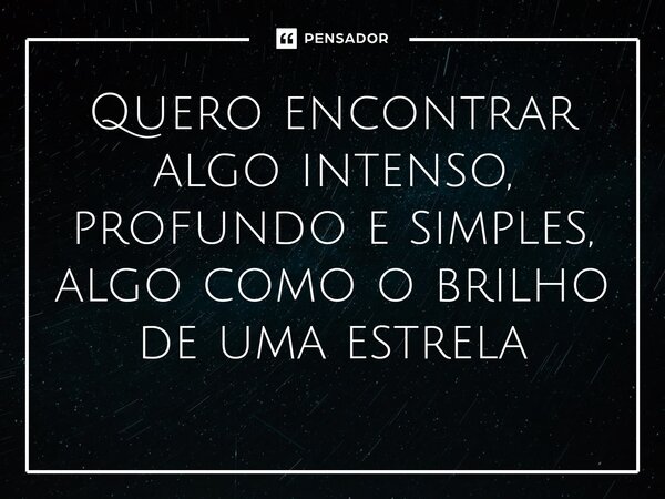 Quero encontrar algo intenso, profundo e simples, algo como o brilho de uma estrela