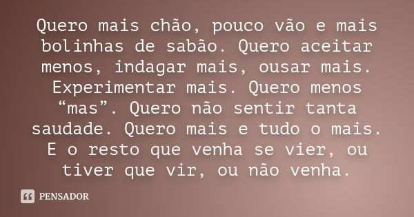 Quero mais chão, pouco vão e mais bolinhas de sabão. Quero aceitar menos, indagar mais, ousar mais. Experimentar mais. Quero menos “mas”. Quero não sentir tanta