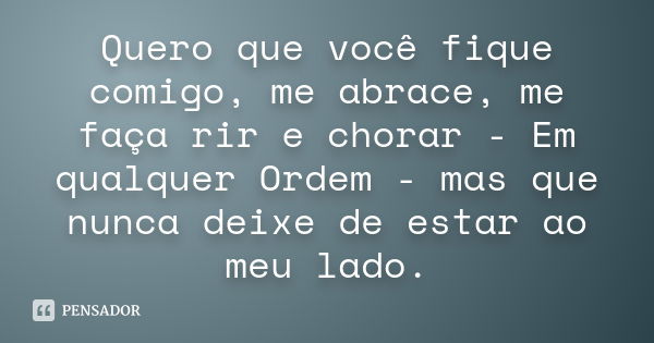 Quero que você fique comigo, me abrace, me faça rir e chorar - Em qualquer Ordem - mas que nunca deixe de estar ao meu lado.