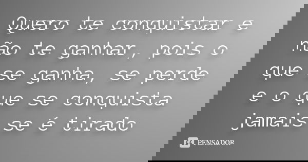 Quero te conquistar e não te ganhar, pois o que se ganha, se perde e o que se conquista jamais se é tirado