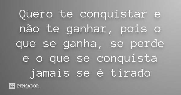 Quero te conquistar e não te ganhar, pois o que se ganha, se perde e o que se conquista jamais se é tirado