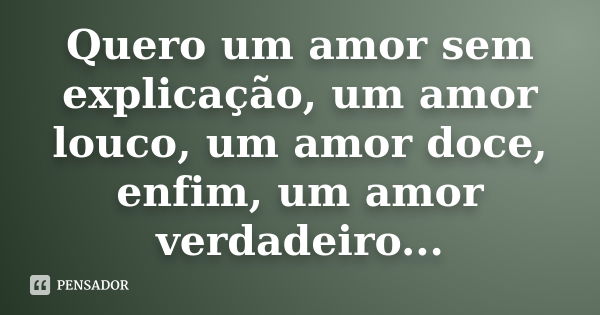 Quero um amor sem explicação, um amor louco, um amor doce, enfim, um amor verdadeiro...