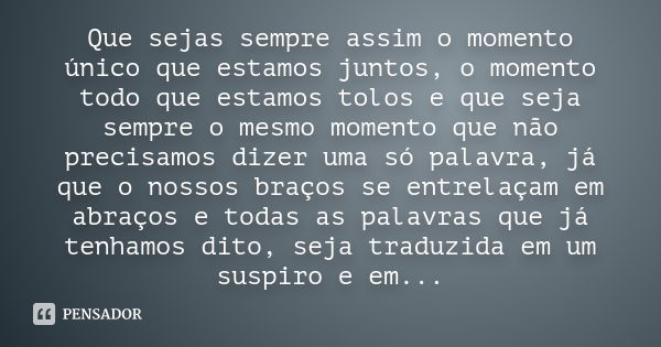 Que sejas sempre assim o momento único que estamos juntos, o momento todo que estamos tolos e que seja sempre o mesmo momento que não precisamos dizer uma só pa