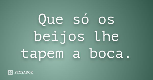 Que só os beijos lhe tapem a boca.