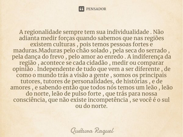 ⁠A regionalidade sempre tem sua individualidade . Não adianta medir forças quando sabemos que nas regiões existem culturas , pois temos pessoas fortes e maduras... Frase de Quétura Raquel.