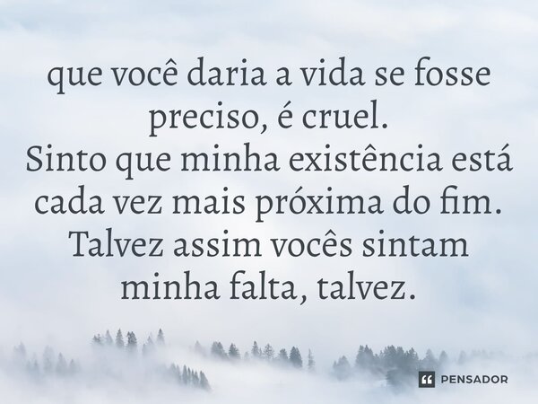 ⁠que você daria a vida se fosse preciso, é cruel. Sinto que minha existência está cada vez mais próxima do fim. Talvez assim vocês sintam minha falta, talvez.