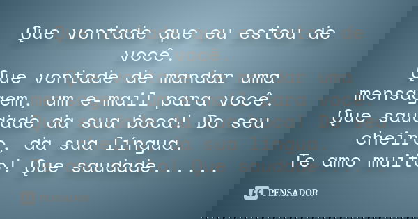 Que vontade que eu estou de você. Que vontade de mandar uma mensagem, um e-mail para você. Que saudade da sua boca! Do seu cheiro, da sua língua. Te amo muito! 
