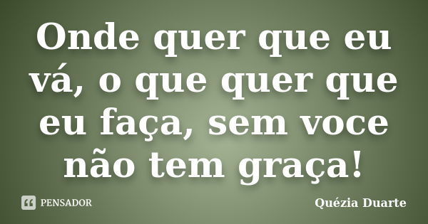 Onde quer que eu vá, o que quer que eu faça, sem voce não tem graça!... Frase de Quézia Duarte.